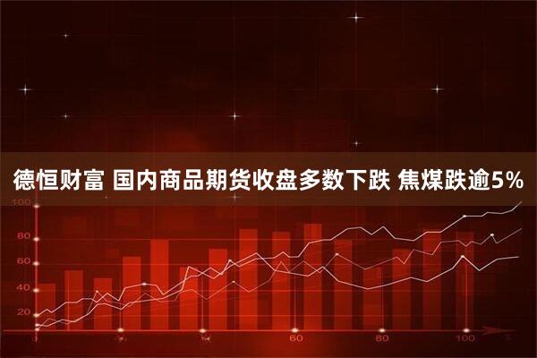 德恒财富 国内商品期货收盘多数下跌 焦煤跌逾5%