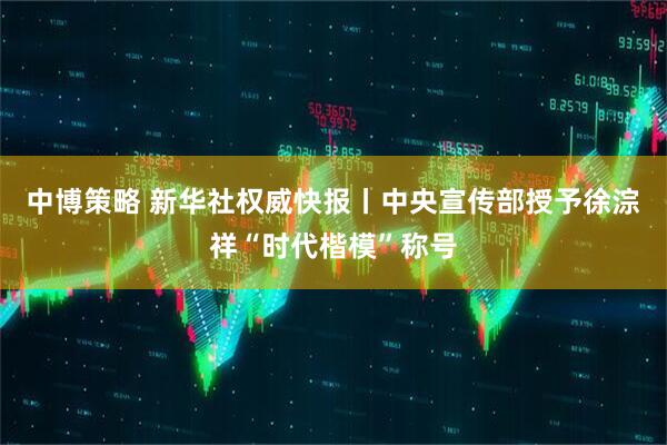 中博策略 新华社权威快报丨中央宣传部授予徐淙祥“时代楷模”称号