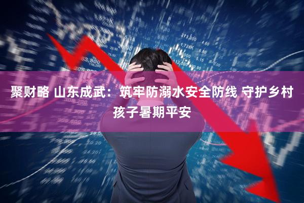 聚财略 山东成武：筑牢防溺水安全防线 守护乡村孩子暑期平安