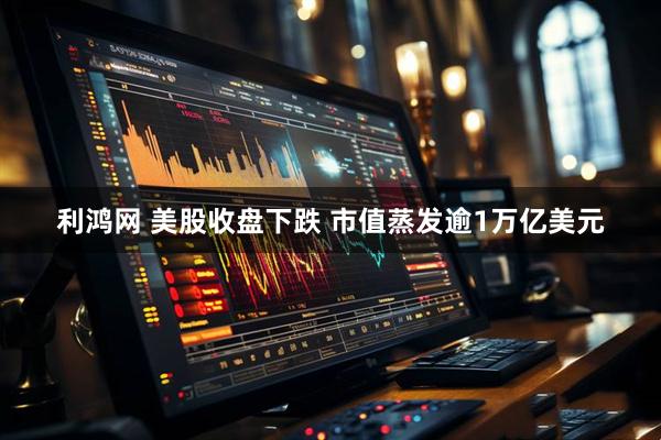 利鸿网 美股收盘下跌 市值蒸发逾1万亿美元