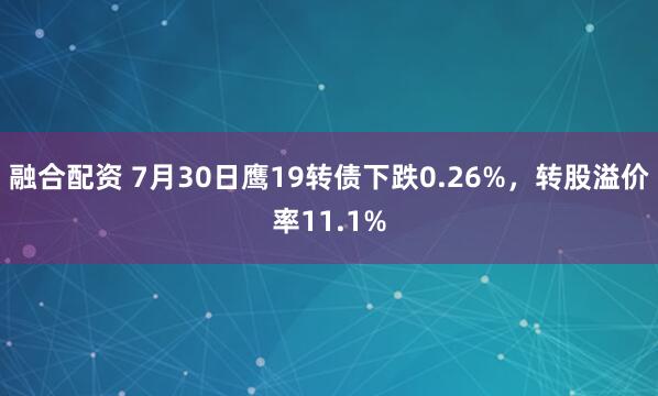 融合配资 7月30日鹰19转债下跌0.26%，转股溢价率11.1%
