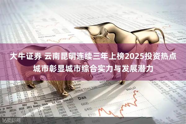 大牛证券 云南昆明连续三年上榜2025投资热点城市彰显城市综合实力与发展潜力