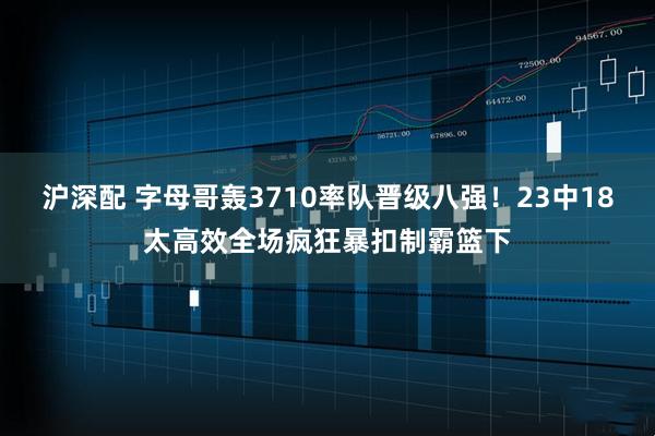 沪深配 字母哥轰3710率队晋级八强！23中18太高效全场疯狂暴扣制霸篮下