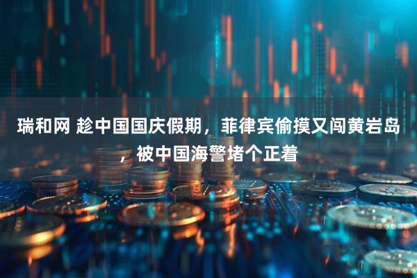 瑞和网 趁中国国庆假期，菲律宾偷摸又闯黄岩岛，被中国海警堵个正着