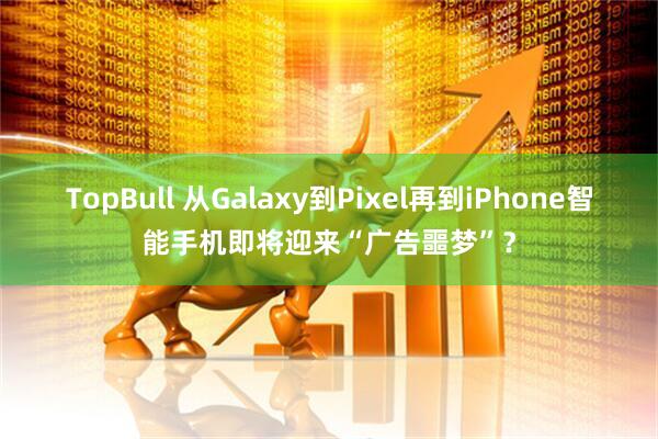 TopBull 从Galaxy到Pixel再到iPhone智能手机即将迎来“广告噩梦”？