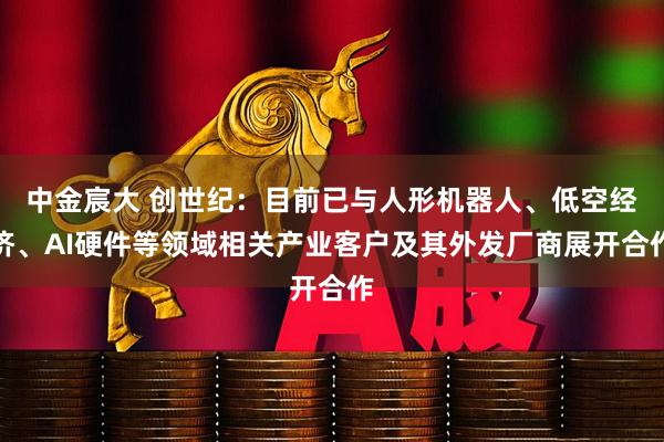 中金宸大 创世纪：目前已与人形机器人、低空经济、AI硬件等领域相关产业客户及其外发厂商展开合作